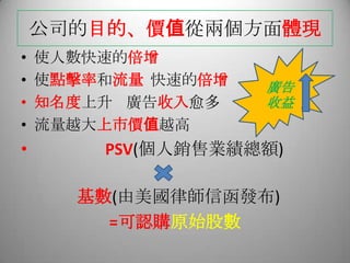 公司的目的、價值從兩個方面體現
• 使人數快速的倍增
• 使點擊率和流量 快速的倍增
• 知名度上升 廣告收入愈多
• 流量越大上市價值越高
• PSV(個人銷售業績總額)
基數(由美國律師信函發布)
=可認購原始股數
廣告
收益
 
