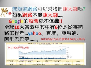 您知道網路可以幫我們賺大錢嗎?
如果網路不能賺大錢…。
Google的股票就不值錢!!
全球10大富豪中其中有6位是從事網
路工作者…yahoo、百度、亞馬遜、
阿里巴巴等……。2013/05/16成交價918.86美元新高
741.79(2007/11/06)
 