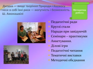 Дитина — вище творіння Природи і Космосу
і несе в собі їхні риси — могутність і безмежність.
Ш. Амонашвілі
 Педагогічні ради
 Круглі стали
 Наради при завідуючій
 Семінари – практикуми
 Анкетування.
 Ділові ігри
 Педагогічні читання
 Тематичні виставки
 Методичні обєднання
Методична
робота
 