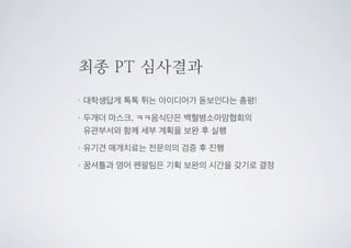 최종 PT 심사결과
•대학생답게 톡톡 튀는 아이디어가 돋보인다는 총평!
•두개더 마스크, ㅋㅋ음식단은 백혈병소아암협회의
유관부서와 함께 세부 계획을 보완 후 실행
•유기견 매개치료는 전문의의 검증 후 진행
•꿈셔틀과 영어 펜팔팀은 기획 보완의 시간을 갖기로 결정
 