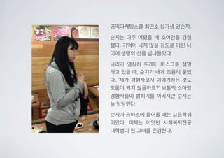 공익마케팅스쿨 최연소 참가생 권순지.
순지는 아주 어렸을 때 소아암을 경험
했다. 기억이 나지 않을 정도로 어린 나
이에 생명의 선을 넘나들었다.
나리가 열심히 두개더 마스크를 설명
하고 있을 때, 순지가 내게 조용히 물었
다. ‘제가 경험자로서 이야기하는 것도
도움이 되지 않을까요?’ 보통의 소아암
경험자들이 밝히기를 꺼리지만 순지는
늘 당당했다.
순지가 공마스에 들어올 때는 고등학생
이었다. 이제는 어엿한 사회복지전공
대학생이 된 그녀를 존경한다.
 