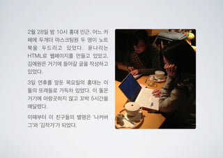 2월 28일 밤 10시 홍대 인근. 어느 카
페에 두개더 마스크팀원 두 명이 노트
북을 두드리고 있었다. 윤나리는
HTML로 웹페이지를 만들고 있었고,
김예원은 거기에 들어갈 글을 작성하고
있었다.
3일 연휴를 앞둔 목요일의 홍대는 이
둘의 또래들로 가득차 있었다. 이 둘은
거기에 아랑곳하지 않고 꼬박 5시간을
매달렸다.
이때부터 이 친구들의 별명은 ‘나커버
그’와 ‘김작가’가 되었다.
 