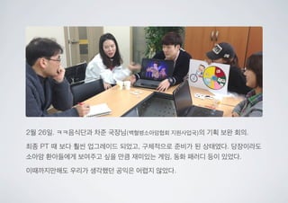 2월 26일. ㅋㅋ음식단과 차준 국장님(백혈병소아암협회 지원사업국)의 기획 보완 회의.
최종 PT 때 보다 훨씬 업그레이드 되었고, 구체적으로 준비가 된 상태였다. 당장이라도
소아암 환아들에게 보여주고 싶을 만큼 재미있는 게임, 동화 패러디 등이 있었다.
이때까지만해도 우리가 생각했던 공익은 어렵지 않았다.
 
