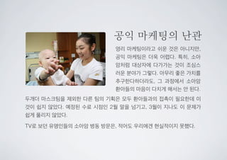 공익 마케팅의 난관
영리 마케팅이라고 쉬운 것은 아니지만,
공익 마케팅은 더욱 어렵다. 특히, 소아
암처럼 대상자에 다가가는 것이 조심스
러운 분야가 그렇다. 아무리 좋은 가치를
추구한다하더라도, 그 과정에서 소아암
환아들의 마음이 다치게 해서는 안 된다.
두개더 마스크팀을 제외한 다른 팀의 기획은 모두 환아들과의 접촉이 필요한데 이
것이 쉽지 않았다. 예정된 수료 시점인 2월 말을 넘기고, 3월이 지나도 이 문제가
쉽게 풀리지 않았다.
TV로 보던 유명인들의 소아암 병동 방문은, 적어도 우리에겐 현실적이지 못했다.
 