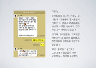 다음 날,
꿈셔틀팀의 지수도 카톡을 보
내왔다. 이때까지 꿈셔틀팀의
기획은 두 번이나 변경되었다.
번번히 소아암 환아에게 접근
하는 것이 허락되지 않았다.
게다가 영어펜팔을 기획했던
배진아가 이 팀으로 합류했고,
직장인팀의 이미화와 백경진도
합류했다.
4명이 총력을 기울였지만,
그들의 뜻과 상관없이 매번
보이지 않는 장벽에 부딪혔다.
 