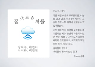 꿈 셔틀
나 르 는
강지수, 배진아
이미화, 백경진
TO. 꿈셔틀팀
다른 사람 아무도 모르겠지만, 나는
잘 알고 있다. 너희들이 얼마나 고
심이 많았는지, 얼마나 실행을 하고
싶어했는지.
시도 때도 없이 의견을 물으며 나를
괴롭히던 지수, 유난히 마음이 여렸
던 진아, 직장 다니면서도 팀회의에
빠지지 않았던 미화, 여기저기 백방
으로 뛰어다녔던 경진.
결과물이 없다고
너희들의 땀마저 없진 않아.
From 승훈
 
