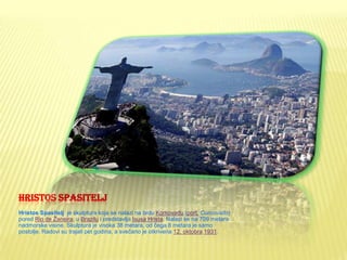 HRISTOS SPASITELJ
Hristos Spasitelj je skulptura koja se nalazi na brdu Korkovadu (port. Corcovado)
pored Rio de Žaneira, u Brazilu i predstavlja Isusa Hrista. Nalazi se na 709 metara
nadmorske visine. Skulptura je visoka 38 metara, od čega 8 metara je samo
postolje. Radovi su trajali pet godina, a svečano je otkrivena 12. oktobra 1931.
 