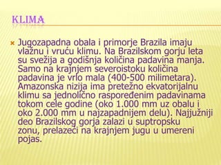 KLIMA
 Jugozapadna obala i primorje Brazila imaju
vlažnu i vruću klimu. Na Brazilskom gorju leta
su svežija a godišnja količina padavina manja.
Samo na krajnjem severoistoku količina
padavina je vrlo mala (400-500 milimetara).
Amazonska nizija ima pretežno ekvatorijalnu
klimu sa jednolično rasporeĎenim padavinama
tokom cele godine (oko 1.000 mm uz obalu i
oko 2.000 mm u najzapadnijem delu). Najjužniji
deo Brazilskog gorja zalazi u suptropsku
zonu, prelazeći na krajnjem jugu u umereni
pojas.
 