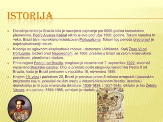 ISTORIJA
 Današnja teritorija Brazila bila je naseljena najmanje pre 6000 godina nomadskim
plemenima. Pedro Alvares Kabral otkrio je ovo područje 1500. godine. Tokom naredna tri
veka, Brazil biva neprekidno kolonizovan Portugalcima. Tokom tog perioda drvo brazil je
najeksploatisaniji resurs.
 Kolonije su uglavnom eksploatisale robove - domoroce i Afrikance. Kralj Žoao VI od
Portugalije, bežeći pred Napoleonom, se 1808. preselio u Brazil sa celom kraljevskom
porodicom, plemićima i vladom.
 Princ-regent Pedro I od Brazila, proglasio je nezavisnost 7. septembra 1822, stvorivši
nezavisno Brazilsko carstvo. Ono je prestalo posle njegovog naslednika Pedra II od
Brazila, kada je Brazil pretvoren u republiku 15. novembra 1889.
 Krajem 19. veka i početkom 20, Brazil je privukao preko 5 miliona evropskih i japanskim
imigranata koji su pokušali okušati sreću u industrijalizovanom Brazilu. Brazilsku
demokratiju je tri puta smenjivala diktatura: 1930-1934. i 1937-1945. diktator je bio Žetulio
Vargas, a u periodu 1964-1985. zemljom je vladala vojna hunta.
 
