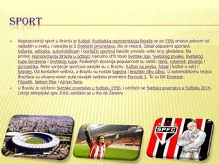 SPORT
 Najpopularniji sport u Brazilu je fudbal. Fudbalska reprezentacija Brazila se po FIFA smatra jednom od
najboljih u svetu, i osvojila je 5 Svetskih prvenstava, što je rekord. Ostali popularni sportovi:
košarka, odbojka, automobilizam i borilački sportovi takoĎe privlače veliki broj gledalaca. Na
primer, reprezentacija Brazila u odbojci trenutno drži titule Svetske lige, Svetskog prvaka, Svetskog
kupa šampiona i Svetskog kupa. Poslednjih decenija popularnost su stekli: tenis, rukomet, plivanje i
gimnastika. Neke varijacije sportova nastale su u Brazilu: fudbal na pesku, futsal (fudbal u sali) i
futvolej. Od borilačkih veština, u Brazilu su nastali kapoira i brazilski džiu džicu. U automobilizmu trojica
Brazilaca su ukupno osam puta osvajali svetsko prvenstvo Formule 1. To su bili Emerson
Fitipaldi, Nelson Pike i Ajrton Sena.
 U Brazilu je održano Svetsko prvenstvo u fudbalu 1950. i održaće se Svetsko prvenstvo u fudbalu 2014.
Letnje olimpijske igre 2016. održaće se u Rio de Žaneiru
 