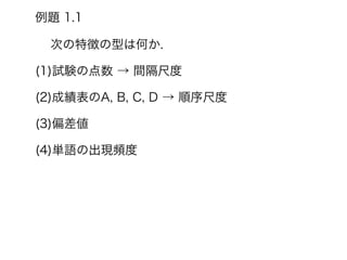 例題 1.1
次の特徴の型は何か.
(1)試験の点数 → 間隔尺度
(2)成績表のA, B, C, D → 順序尺度
(3)偏差値
(4)単語の出現頻度
 