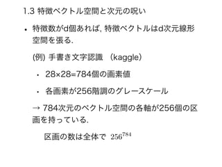 1.3 特徴ベクトル空間と次元の呪い
• 特徴数がd個あれば, 特徴ベクトルはd次元線形
空間を張る.
(例) 手書き文字認識 （kaggle）
• 28 28=784個の画素値
• 各画素が256階調のグレースケール
→ 784次元のベクトル空間の各軸が256個の区
画を持っている.
区画の数は全体で 256784
 