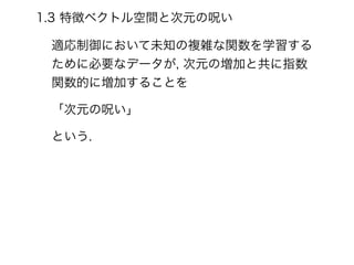 1.3 特徴ベクトル空間と次元の呪い
適応制御において未知の複雑な関数を学習する
ために必要なデータが, 次元の増加と共に指数
関数的に増加することを
「次元の呪い」
という.
 