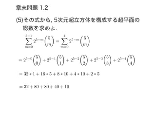 (5)その式から, 5次元超立方体を構成する超平面の
総数を求めよ.
章末問題 1.2
5 1X
m=0
25 m
✓
5
m
◆
=
4X
m=0
25 m
✓
5
m
◆
= 25 0
✓
5
0
◆
+ 25 1
✓
5
1
◆
+ 25 2
✓
5
2
◆
+ 25 3
✓
5
3
◆
+ 25 4
✓
5
4
◆
= 32 ⇤ 1 + 16 ⇤ 5 + 8 ⇤ 10 + 4 ⇤ 10 + 2 ⇤ 5
= 32 + 80 + 80 + 40 + 10
 