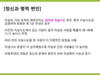 [정신과 병력 변인]
-자살의 가장 유력한 예측인자는 과거의 자살시도 유무, 특히 자살시도로
입원하며 퇴원한 후 1년 이내의 경우
-이전의 자살시도력이 있는 사람이 결국 자살로 사망할 확률이 38~40배
나 더 높다고 추정
-여러 번의 자살시도를 한 사람이 더 치명적인 방법을 사용
-자살시도 방법이 더 심각해질수록 자살로 인한 사망률은 더 높아짐
-아동학대의 경험은 정신과 문제의 원인이 되며 자살행위 가능성 증가
 