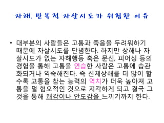 자해, 반복적 자살시도가 위험한 이유
• 대부분의 사람들은 고통과 죽음을 두려워하기
때문에 자살시도를 단념한다. 하지만 상해나 자
살시도가 없는 자해행동 혹은 문신, 피어싱 등의
경험을 통해 고통을 연습한 사람은 고통에 습관
화되거나 익숙해진다. 즉 신체상해를 더 많이 할
수록 고통을 참는 능력의 역치가 더욱 높아져 고
통을 덜 혐오적인 것으로 지각하게 되고 결국 그
것을 통해 쾌감이나 안도감을 느끼기까지 한다.
 