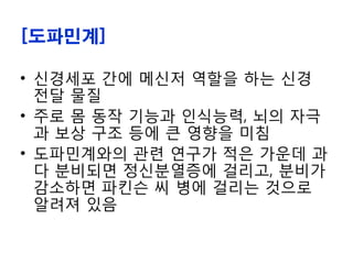 [도파민계]
• 신경세포 간에 메신저 역할을 하는 신경
전달 물질
• 주로 몸 동작 기능과 인식능력, 뇌의 자극
과 보상 구조 등에 큰 영향을 미침
• 도파민계와의 관련 연구가 적은 가운데 과
다 분비되면 정신분열증에 걸리고, 분비가
감소하면 파킨슨 씨 병에 걸리는 것으로
알려져 있음
 