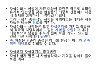 • 자살이라는 현상이 가진 다양한 측면은 극도로 복잡한
유기적 연관성을 갖는 현상들의 최종적 산물이기 때문
에 실체를 정확하게 파악하긴 어렵다.
• 그러나 몹시 충동적인 사람을 제외하고는 대다수 자살
자들은 비슷한 경로를 거친다.
• 자살하려는 사람들은 모두 자살생각을 가지고 출발해
서 적극적 치명적이라고 믿는 계획을 수립하고 대개
최종적으로 행동을 취하기 전에 죽을 의도가 있다는
것을 다른 사람에게 알린다.
• 즉, 자살은 단순히 종결된 하나의 현상이 아니라 연속
적인 개념으로 정의할 수 있다.
• 자살생각-자살예견의 중요변인
• 자살위험자 질문 시 자살생각이나 계획을 상세히 물어
보는 이유
 
