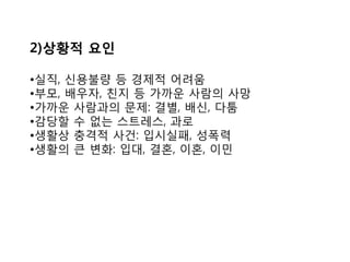 2)상황적 요인
•실직, 신용불량 등 경제적 어려움
•부모, 배우자, 친지 등 가까운 사람의 사망
•가까운 사람과의 문제: 결별, 배신, 다툼
•감당할 수 없는 스트레스, 과로
•생활상 충격적 사건: 입시실패, 성폭력
•생활의 큰 변화: 입대, 결혼, 이혼, 이민
 