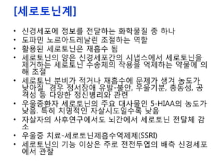 [세로토닌계]
• 신경세포에 정보를 전달하는 화학물질 중 하나
• 도파민 노르아드레날린 조절하는 역할
• 활용된 세로토닌은 재흡수 됨
• 세로토닌의 양은 신경세포간의 시냅스에서 세로토닌을
제거하는 세로토닌 수송체의 작용을 억제하는 약물에 의
해 조절
• 세로토닌 분비가 적거나 재흡수에 문제가 생겨 농도가
낮아질 경우 정서장애 유발-불안, 우울기분, 충동성, 공
격성 등 다양한 정신병리와 관련
• 우울증환자 세로토닌의 주요 대사물인 5-HIAA의 농도가
낮음. 특히 치명적인 자살시도일수록 낮음
• 자살자의 사후연구에서도 뇌간에서 세로토닌 전달체 감
소
• 우울증 치료-세로토닌제흡수억제제(SSRI)
• 세로토닌의 기능 이상은 주로 전전두엽의 배측 신경세포
에서 관찰
 