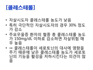 [콜레스테롤]
• 자살시도자 콜레스테롤 농도가 낮음
• 특히 극단적인 자살시도자의 경우 30% 정도
가 감소
• 주요우울증 환자의 혈중 총 콜레스테롤 농도
가 150mg/dL 이하로 감소하면 자살위험 매
우 높음
• ⇒ 콜레스테롤이 세로토닌의 대사에 영향을
주기 때문에 낮은 콜레스테롤 농도가 세로토
닌의 기능을 활성을 저하시킨다는 의견이 많
음
 