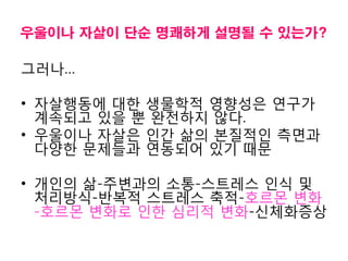 우울이나 자살이 단순 명쾌하게 설명될 수 있는가?
그러나…
• 자살행동에 대한 생물학적 영향성은 연구가
계속되고 있을 뿐 완전하지 않다.
• 우울이나 자살은 인간 삶의 본질적인 측면과
다양한 문제들과 연동되어 있기 때문
• 개인의 삶-주변과의 소통-스트레스 인식 및
처리방식-반복적 스트레스 축적-호르몬 변화
-호르몬 변화로 인한 심리적 변화-신체화증상
 