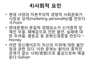 4)사회적 요인
• 현대 서양의 자본주의적 경쟁적 사회문화가
시장성 성격(marketing personality)를 만든다
-E.From
• 현대문명의 본질적 경쟁요소가 신겨증적 장
애인 우울, 패배감으로 인한 불안, 실패에 대
한 두려움, 열등감 등 문화신경증을 만든다 –
Horney
• 어떤 정신병이든지 자신의 지위에 대한 불안
정과 관련 있다. 이런 문제는 환자의 종적인
관계가 없는 사회(병원)으로 옮김으로써 해결
된다-Sulivan
 