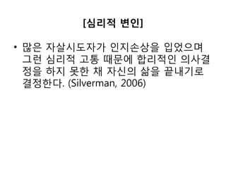 [심리적 변인]
• 많은 자살시도자가 인지손상을 입었으며
그런 심리적 고통 때문에 합리적인 의사결
정을 하지 못한 채 자신의 삶을 끝내기로
결정한다. (Silverman, 2006)
 
