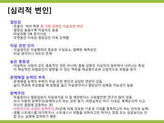 [심리적 변인]
절망감
-우울의 여러 측면 중 가장 강력한 자살관련 변인
-절망감 높을수록 자살의도 높음
-자살위험 3배 증가시킴
-오랫동안 지속된 절망감은 더욱 강력함
자살 관련 인지
-자살생각은 자살행위의 중요한 구성요소, 명백한 예측요인
-타살 생각이나 의도의 존재
높은 충동성
-자살하는 사람이 모두 충동적인 것은 아니며, 충동 성향은 자살자의 일부에서 나타나는 특성
-더 핵심적인 위험요인이 발현될 수 있는 맥락을 제공함으로써 간접적으로 위험을 증가
문제해결 능력의 부족
-문제해결 능력의 부족이 자살 관련 변인과 상담한 연관이 있음
-삶의 역경에 부딪혔을 때 방향을 잃고 자살생각이나 절망감이 심해질 가능성이 높음
완벽주의
-우울증이나 절망감보다 자살생각을 더 잘 예언한다는 신뢰할만한 연구가 많이 있음
-자기 지향적 완벽주의(완벽하고자 하는 강한 동기, 비현실적인 자기 기대감, 흑백논리적 사고,
자신의 결점에 집중하는 것)
-사회적으로 규정된 완벽주의 (타인에 의해 강요된 기준과 기대를 충족하고자 하는 의지와 능력)
-생활 스트레스를 야기하거나, 스트레스나 위협을 피하려고만 하거나, 장점 또는 성공보다는 단
점 또는 실패에 집착하기 때문
 