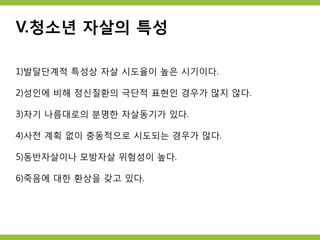 V.청소년 자살의 특성
1)발달단계적 특성상 자살 시도율이 높은 시기이다.
2)성인에 비해 정신질환의 극단적 표현인 경우가 많지 않다.
3)자기 나름대로의 분명한 자살동기가 있다.
4)사전 계획 없이 충동적으로 시도되는 경우가 많다.
5)동반자살이나 모방자살 위험성이 높다.
6)죽음에 대한 환상을 갖고 있다.
 