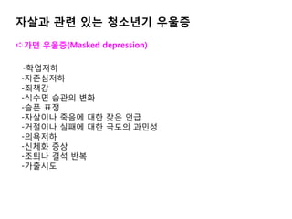 자살과 관련 있는 청소년기 우울증
➪가면 우울증(Masked depression)
-학업저하
-자존심저하
-죄책감
-식수면 습관의 변화
-슬픈 표정
-자살이나 죽음에 대한 잦은 언급
-거절이나 실패에 대한 극도의 과민성
-의욕저하
-신체화 증상
-조퇴나 결석 반복
-가출시도
 