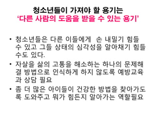 청소년들이 가져야 할 용기는
‘다른 사람의 도움을 받을 수 있는 용기’
• 청소년들은 다른 이들에게 손 내밀기 힘들
수 있고 그들 상태의 심각성을 알아채기 힘들
수도 있다.
• 자살을 삶의 고통을 해소하는 하나의 문제해
결 방법으로 인식하게 하지 않도록 예방교육
과 상담 필요
• 좀 더 많은 아이들이 건강한 방법을 찾아가도
록 도와주고 뭐가 힘든지 알아가는 역할필요
 