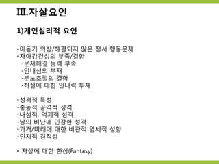 III.자살요인
1)개인심리적 요인
•아동기 외상/해결되지 않은 정서 행동문제
•자아강건성의 부족/결함
-문제해결 능력 부족
-인내심의 부재
-분노조절의 결함
-좌절에 대한 인내력 부재
•성격적 특성
-충동적 공격적 성격
-내성적, 억제적 성격
-남의 비난에 민감한 성격
-과거/미래에 대한 비관적 염세적 성향
-인지적 경직성
• 자살에 대한 환상(Fantasy)
 