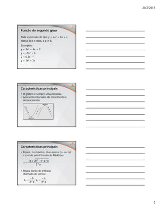 20/2/2013
2
Função do segundo grau
Toda expressão do tipo y = ax2 + bx + c,
com a, b e c reais, e a ≠ 0.
Exemplos:
y = 3x2 + 4x + 3
y = –5x2 + 6
y = 0,5x 2
y = 2x2 – 3x
Características principais
• O gráfico é sempre uma parábola.
• Apresenta intervalos de crescimento e
decrescimento.
Características principais
• Possui, no máximo, duas raízes (ou zeros)
– calcule pela Fórmula de Báskhara:
• Possui ponto de inflexão
chamado de vértice.
a*2
c*a*4bb
x
2


a*4
y;
a*2
b
x vv




 