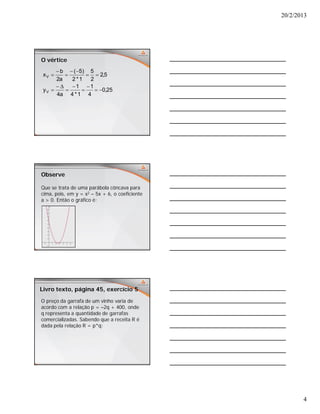 20/2/2013
4
O vértice
25,0
4
1
1*4
1
a4
y
5,2
2
5
1*2
)5(
a2
b
x
V
V












Observe
Que se trata de uma parábola côncava para
cima, pois, em y = x2 – 5x + 6, o coeficiente
a > 0. Então o gráfico é:
Livro texto, página 45, exercício 5
O preço da garrafa de um vinho varia de
acordo com a relação p = –2q + 400, onde
q representa a quantidade de garrafas
comercializadas. Sabendo que a receita R é
dada pela relação R = p*q:
 