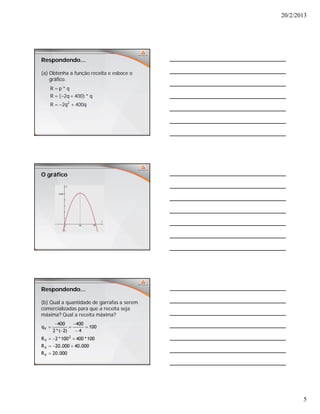 20/2/2013
5
Respondendo...
(a) Obtenha a função receita e esboce o
gráfico.
q400q2R
q*)400q2(R
q*pR
2



O gráfico
Respondendo...
(b) Qual a quantidade de garrafas a serem
comercializadas para que a receita seja
máxima? Qual a receita máxima?
000.20R
000.40000.20R
100*400100*2R
100
4
400
)2(*2
400
q
V
V
2
V
V










 