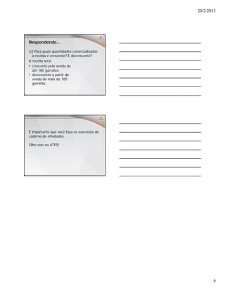 20/2/2013
6
Respondendo...
(c) Para quais quantidades comercializadas
a receita é crescente? E decrescente?
A receita será:
• crescente pela venda de
até 100 garrafas;
• decrescente a partir da
venda de mais de 100
garrafas.
É importante que você faça os exercícios do
caderno de atividades.
Olho vivo na ATPS!
 