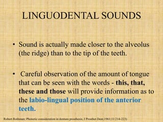 LINGUODENTAL SOUNDS
• Sound is actually made closer to the alveolus
(the ridge) than to the tip of the teeth.
• Careful observation of the amount of tongue
that can be seen with the words - this, that,
these and those will provide information as to
the labio-lingual position of the anterior
teeth.
Robert Rothman; Phonetic consideration in denture prosthesis, J Prosthet Dent;1961;11:214-223)
 