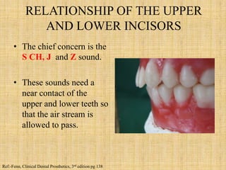 RELATIONSHIP OF THE UPPER
AND LOWER INCISORS
• The chief concern is the
S CH, J and Z sound.
• These sounds need a
near contact of the
upper and lower teeth so
that the air stream is
allowed to pass.
Ref:-Fenn, Clinical Dental Prosthetics, 3rd edition pg 138
 