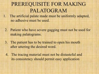 PREREQUISITE FOR MAKING
PALATOGRAM
1. The artificial palate made must be uniformly adapted,
no adhesive must be used.
2. Patient who have severe gagging must not be used for
making palatograms.
3. The patient has to be trained to open his mouth
after uttering the desired word.
4. The tracing material must not be distasteful and
its consistency should permit easy application
 