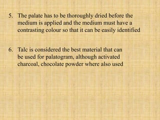 5. The palate has to be thoroughly dried before the
medium is applied and the medium must have a
contrasting colour so that it can be easily identified
6. Talc is considered the best material that can
be used for palatogram, although activated
charcoal, chocolate powder where also used
 