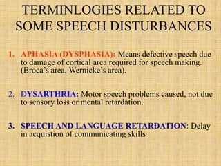TERMINLOGIES RELATED TO
SOME SPEECH DISTURBANCES
1. APHASIA (DYSPHASIA): Means defective speech due
to damage of cortical area required for speech making.
(Broca’s area, Wernicke’s area).
2. DYSARTHRIA: Motor speech problems caused, not due
to sensory loss or mental retardation.
3. SPEECH AND LANGUAGE RETARDATION: Delay
in acquistion of communicating skills
 
