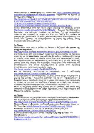 Παρουσιάστηκε η «Αιολική γη» του Ηλία Βενέζη, http://3gymnasio-toumpas-
thessalonikis.blogspot.gr/2013/05/blog-post.html διαβάστηκαν τα σχετικά με
τη γιαγιά αποσπάσματα
http://el.scribd.com/doc/24512270/%CE%91%CE%99%CE%9F%CE%9B%C
E%99%CE%9A%CE%97-%CE%93%CE%97-
%CE%97%CE%9B%CE%99%CE%91%CE%A3-
%CE%92%CE%95%CE%9D%CE%95%CE%96%CE%97%CE%A3 ,
είδαμε απόσπασμα από την ταινία μικρού μήκους του Στέφανου Σιταρά
http://www.youtube.com/watch?v=onbqTN8Qptg “Γαλάζιο Και Πορτοκαλί»,
βασισμένη στα τελευταία κεφάλαια της Αιολικής Γης και ακολούθησε
συζήτηση για τη μορφή της γιαγιάς στο έργο του Βενέζη. Στη συνέχεια οι
μαθητές/τριες χωρίστηκαν σε ομάδες και συμπλήρωσαν φύλλο εργασίας στο
οποίο τους ζητήθηκε να σκιαγραφήσουν τη μορφή της γιαγιάς, όπως
παρουσιάζεται στην Αιολική γη.
3ο δίωρο:
Παρουσιάζω στην τάξη το βιβλίο του Γεώργιου Βιζυηνού «Το μόνον της
ζωής του ταξείδιον»,
http://3gymnasio-toumpas-thessalonikis.blogspot.gr/2013/05/blog-post.html
συμπληρώνουμε στη χρονογραμμή τη χρονολογία έκδοσής του και προκαλώ
συζήτηση για τις προσδοκίες των μαθητών. Οι μαθητές προβληματίζονται για
το ποια θα είναι η εικόνα της γιαγιάς σε ένα έργο μιας τόσο μακρινής εποχής
και ενεργοποιούνται να εκφράσουν τις προσδοκίες τους για την εικόνα της
γιαγιάς βάση της εποχής του συγγραφέα. Προχωράμε στην ανάγνωση του
αποσπάσματος στο οποίο πρωταγωνιστεί η γιαγιά, στην προβολή
αποσπάσματος της κινηματογραφικής ταινίας
http://www.youtube.com/watch?v=4O54UOXGiZM
και της θεατρικής παράστασης σε σκηνοθεσία του Δ. Αβδελιώδη
http://www.youtube.com/watch?v=RiT_KmUUbBk
Επανερχόμαστε στο απόσπασμα του κειμένου, για να δούμε πώς δομείται η
μορφή της γιαγιάς. Ακολουθεί συζήτηση για το αν επιβεβαιώθηκαν ή
διαψεύστηκαν οι προσδοκίες τους για τη μορφή της γιαγιάς, που παρουσιάζει
το κείμενο και στη συνέχεια συνδέουν το κείμενο με τις δικές τους εμπειρίες
από γιαγιάδες ανάλογου χαρακτήρα, που γνώρισαν στη ζωή τους.
Μετά τη συζήτηση δίδεται στις ομάδες φύλλο εργασίας, στο οποίο τους
ζητήθηκε να σκιαγραφήσουν τη μορφή της γιαγιάς, όπως παρουσιάζεται στο
Μόνον της ζωής του ταξείδιον.
4ο δίωρο:
Παρουσιάζω στην τάξη το βιβλίο του Αλέξανδρου Παπαδιαμάντη «Φόνισσα»
και συμπληρώνουμε στη χρονογραμμή τη χρονολογία έκδοσής του.
http://3gymnasio-toumpas-thessalonikis.blogspot.gr/2013/05/blog-post.html
Προσεγγίζουμε τη «Φόνισσα» του Παπαδιαμάντη από διασκευή σε κόμικς της
Ντ. Τσαρούχα http://h-fonissa.blogspot.gr/2009/02/blog-post_28.html
και ακούμε απόσπασμα από την ανάγνωση της Κατίνας Παξινού
http://www.youtube.com/watch?v=Oy7RVcqH4xg .
Βλέπουμε διασκευασμένο σε βίντεο «Το μοιρολόγι της φώκιας» του
Παπαδιαμάντη
http://www.youtube.com/watch?v=_pJDAUa7P98&list=WLAFDF84BBC6FC11
E6&feature=mh_lolz
 