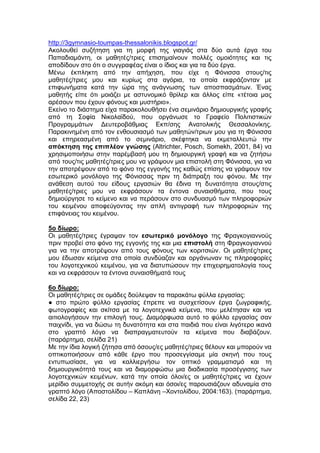 http://3gymnasio-toumpas-thessalonikis.blogspot.gr/
Ακολουθεί συζήτηση για τη μορφή της γιαγιάς στα δύο αυτά έργα του
Παπαδιαμάντη, οι μαθητές/τριες επισημαίνουν πολλές ομοιότητες και τις
αποδίδουν στο ότι ο συγγραφέας είναι ο ίδιος και για τα δύο έργα.
Μένω έκπληκτη από την απήχηση, που είχε η Φόνισσα στους/τις
μαθητές/τριες μου και κυρίως στα αγόρια, τα οποία εκφράζονταν με
επιφωνήματα κατά την ώρα της ανάγνωσης των αποσπασμάτων. Ένας
μαθητής είπε ότι μοιάζει με αστυνομικό θρίλερ και άλλος είπε «τέτοια μας
αρέσουν που έχουν φόνους και μυστήριο».
Εκείνο το διάστημα είχα παρακολουθήσει ένα σεμινάριο δημιουργικής γραφής
από τη Σοφία Νικολαϊδού, που οργάνωσε το Γραφείο Πολιτιστικών
Προγραμμάτων Δευτεροβάθμιας Εκπ/σης Ανατολικής Θεσσαλονίκης.
Παρακινημένη από τον ενθουσιασμό των μαθητών/τριων μου για τη Φόνισσα
και επηρεασμένη από το σεμινάριο, σκέφτηκα να εκμεταλλευτώ την
απόκτηση της επιπλέον γνώσης (Altrichter, Posch, Somekh, 2001, 84) να
χρησιμοποιήσω στην παρέμβασή μου τη δημιουργική γραφή και να ζητήσω
από τους/τις μαθητές/τριες μου να γράψουν μια επιστολή στη Φόνισσα, για να
την αποτρέψουν από το φόνο της εγγονής της καθώς επίσης να γράψουν τον
εσωτερικό μονόλογο της Φόνισσας πριν τη διάπραξη του φόνου. Με την
ανάθεση αυτού του είδους εργασιών θα έδινα τη δυνατότητα στους/στις
μαθητές/τριες μου να εκφράσουν τα έντονα συναισθήματα, που τους
δημιούργησε το κείμενο και να περάσουν στο συνδυασμό των πληροφοριών
του κειμένου αποφεύγοντας την απλή αντιγραφή των πληροφοριών της
επιφάνειας του κειμένου.
5ο δίωρο:
Οι μαθητές/τριες έγραψαν τον εσωτερικό μονόλογο της Φραγκογιαννούς
πριν προβεί στο φόνο της εγγονής της και μια επιστολή στη Φραγκογιαννού
για να την αποτρέψουν από τους φόνους των κοριτσιών. Οι μαθητές/τριες
μου έδωσαν κείμενα στα οποία συνδύαζαν και οργάνωναν τις πληροφορίες
του λογοτεχνικού κειμένου, για να διατυπώσουν την επιχειρηματολογία τους
και να εκφράσουν τα έντονα συναισθήματά τους
6ο δίωρο:
Οι μαθητές/τριες σε ομάδες δούλεψαν τα παρακάτω φύλλα εργασίας:
● στο πρώτο φύλλο εργασίας έπρεπε να συσχετίσουν έργα ζωγραφικής,
φωτογραφίες και σκίτσα με τα λογοτεχνικά κείμενα, που μελέτησαν και να
αιτιολογήσουν την επιλογή τους. Διαμόρφωσα αυτό το φύλλο εργασίας σαν
παιχνίδι, για να δώσω τη δυνατότητα και στα παιδιά που είναι λιγότερο ικανά
στο γραπτό λόγο να διαπραγματευτούν τα κείμενα που διαβάζουν.
(παράρτημα, σελίδα 21)
Με την ίδια λογική ζήτησα από όσους/ες μαθητές/τριες θέλουν και μπορούν να
οπτικοποιήσουν από κάθε έργο που προσεγγίσαμε μία σκηνή που τους
εντυπωσίασε, για να καλλιεργήσω τον οπτικό γραμματισμό και τη
δημιουργικότητά τους και να διαμορφώσω μια διαδικασία προσέγγισης των
λογοτεχνικών κειμένων, κατά την οποία όλοι/ες οι μαθητές/τριες να έχουν
μερίδιο συμμετοχής σε αυτήν ακόμη και όσοι/ες παρουσιάζουν αδυναμία στο
γραπτό λόγο (Αποστολίδου – Καπλάνη –Χοντολίδου, 2004:163). (παράρτημα,
σελίδα 22, 23)
 