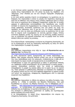 ● στο δεύτερο φύλλο εργασίας έπρεπε να σκιαγραφήσουν τη μορφή της
γιαγιάς όπως παρουσιάζεται στο «Το μόνον της ζωής του ταξείδιον», στη
«Φόνισσα», στην «Αιολική γη» και στο «Στερνό παραμύθι» (Παράρτημα,
σελίδα 24)
● στο τρίτο φύλλο εργασίας έπρεπε να καταγράψουν τις ομοιότητες και τις
διαφορές που παρουσιάζει η εικόνα τις γιαγιάς στα παραπάνω λογοτεχνικά
έργα και να εκθέσουν τους λόγους στους οποίους οφείλονται κατά τη γνώμη
τους αυτές οι ομοιότητες και οι διαφορές (παράρτημα, σελίδα 25). Σε γενικές
γραμμές οι μαθητές/τριες ανταποκρίθηκαν στις προσδοκίες μου, επειδή
ενέταξαν τα κείμενα στα συμφραζόμενα της εποχής και της κοινωνίας στην
οποία γράφτηκαν. Εντόπισαν ομοιότητες στα «Το μόνον της ζωής του
ταξείδιον» και «Φόνισσα» από τη μια και στα «Το στερνό παραμύθι» και
«Αιολική Γη» από την άλλη και απέδωσαν αυτές τις ομοιότητες στο ότι ανά
δύο τα κείμενα αυτά συγγράφηκαν σε κοντινές χρονικά εποχές. Επίσης
εντόπισαν διαφορές μεταξύ της πρώτης και της δεύτερης ομάδας κειμένων
που τις απέδωσαν στη χρονική απόσταση που τα χωρίζει κατά την οποία
άλλαξε η θέση και ο ρόλος της γυναίκας.
Στα επόμενα δίωρα προσεγγίσαμε τα κείμενα της σύγχρονης λογοτεχνίας, για
να τα συγκρίνουμε με αυτά της παλιότερης λογοτεχνίας ως προς τον τρόπο
που παρουσιάζουν τη μορφή της γιαγιάς.
7ο δίωρο:
Δύο μαθήτριες παρουσίασαν στην τάξη το έργο «Η Κωνσταντίνα και οι
αράχνες της» της Άλκης Ζέη
http://3gymnasio-toumpas-thessalonikis.blogspot.gr/2013/05/blog-post.html
με πολύ πρωτότυπο τρόπο, ξεπερνώντας την τυπική παρουσίαση του
βιβλίου. Μας μίλησαν κάνοντας διάλογο μεταξύ τους για τα συναισθήματα
που τους προκλήθηκαν κατά την ανάγνωση, υποδεικνύοντας η κάθε μία σε
ποια σημεία του έργου ένιωθε να κορυφώνονται τα συναισθήματά της.
Τοποθετήσαμε το έργο στη χρονογραμμή με βάση τη χρονολογία έκδοσής
του, διαβάσαμε πολλά αποσπάσματα, για να μελετήσουμε τη σχέση γιαγιάς –
εγγονής. Ακολούθησε συζήτηση κατά την οποία οι μαθητές/τριες
σκιαγράφησαν τη μορφή της γιαγιάς καθώς και τη σχέση της με την εγγονή
της. Πολύ γρήγορα οι μαθητές/τριες οδήγησαν τη συζήτηση στο πρόβλημα
της χρήσης ουσιών και στο πώς αυτό σφραγίζει δραματικά τις σχέσεις μεταξύ
των μελών της οικογένειας, αναφέροντας παραδείγματα από το ευρύτερο
συγγενικό τους περιβάλλον.
8ο δίωρο:
Μία μαθήτρια παρουσίασε το «Μέσα στις φλόγες» της Διδώς Σωτηρίου, ένας
μαθητής το «Παίξε το ανάποδα» του Βαγγέλη Ηλιόπουλου, όλοι μαζί
θυμηθήκαμε τη «Λεώνη» της Μαρίας Πυλιώτου, που το διδάχθηκαν στο α΄
τρίμηνο, http://3gymnasio-toumpas-thessalonikis.blogspot.gr/2013/05/blog-
post.html , τα τοποθετήσαμε στη χρονογραμμή με βάση τη χρονολογία
έκδοσής τους και διαβάσαμε τα σχετικά απόσπασμα για τη γιαγιά.
Στη συνέχεια οι μαθητές/τριες χωρίστηκαν σε ομάδες και συμπλήρωσαν
φύλλα εργασίας στα οποία έπρεπε:
● να σκιαγραφήσουν τη γιαγιά όπως παρουσιάζεται στα κείμενα της
σύγχρονης λογοτεχνίας, που μελέτησαν
 
