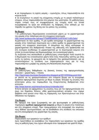● να περιγράψουν τη σχέση γιαγιάς – εγγονής/ου, όπως παρουσιάζεται στα
κείμενα αυτά
● να συγκρίνουν τη γιαγιά της σύγχρονης εποχής με τη γιαγιά παλαιότερων
εποχών, όπως παρουσιάζονται στα κείμενα που μελέτησαν. Οι μαθητές/τριες
πήραν υπόψη τους τα συμφραζόμενα της εποχής κατά την οποία
συγγράφηκαν τα έργα και απέδωσαν τις διαφορές στην αλλαγή με την
πάροδο του χρόνου της θέσης και του ρόλου της γυναίκας.
9ο δίωρο:
• Οι μαθητές/τριες δημιούργησαν εννοιολογικό χάρτη με τα χαρακτηριστικά
της γιαγιάς στην παλιότερη και στη σύγχρονη λογοτεχνία
http://www.spiderscribe.net/app/?75d8f9f5880f612cfb763d11c92c3abd
Χωρίστηκαν σε δύο ομάδες. Η μία ομάδα κατέγραψε τα χαρακτηριστικά της
γιαγιάς στην παλιότερη λογοτεχνία και η άλλη ομάδα τα χαρακτηριστικά της
γιαγιάς στη σύγχρονη λογοτεχνία. Η ολομέλεια της τάξης κατέγραψε τα
χαρακτηριστικά στο διαδραστικό πίνακα της αίθουσας στο spiderscribe και
στη συνέχεια συνδέσαμε τα χαρακτηριστικά με τα λογοτεχνικά κείμενα στα
οποία τα συναντήσαμε και δημιουργήσαμε τον εννοιολογικό χάρτη.
Σε συζήτηση που ακολούθησε οι μαθητές/τριες υποστήριξαν πολύ σωστά ότι
η δημιουργία του εννοιολογικού χάρτη ήταν ένας παιγνιώδης τρόπος (με όλες
αυτές τις εικόνες, τα χρώματα και τα σχήματα που χρησιμοποίησαν), για να
οπτικοποιήσουν τη σύνθεση των παρατηρήσεών τους για το πώς
παρουσιάζεται η μορφή της γιαγιάς στη Νεοελληνική λογοτεχνία.
10ο δίωρο:
Οι μαθητές/τριες διδάχθηκαν τις βασικές έννοιες της αφηγηματολογίας
(σκηνικό – χαρακτήρες – πλοκή)
http://3gymnasio-toumpas-thessalonikis.blogspot.gr/2013/05/blog-post.html
με σκοπό να τις χρησιμοποιήσουν στο επόμενο δίωρο για τη συγγραφή
ομαδικού αφηγηματικού κειμένου με θέμα τη γιαγιά. Έλεγξαν τις γνώσεις που
απέκτησαν μέσω του παραμυθιού της Σταχτοπούτας διαδραστικά στον
ιστότοπο
http://www.learner.org/interactives/story/cinderella.html
Έπειτα ζήτησα να εφαρμόσουν τις γνώσεις τους για την αφηγηματολογία στο
έργο του Καρόλου Ντίκενς «Μια χριστουγεννιάτικη ιστορία» που είχαμε
διαβάσει από κοινού στην τάξη τις παραμονές των Χριστουγέννων και στην
Οδύσσεια του Ομήρου.
11ο δίωρο:
Με αφορμή ένα έργο ζωγραφικής και μία φωτογραφία οι μαθητές/τριες
παρήγαγαν ομαδικά αφηγηματικά κείμενα με θέμα τη γιαγιά στην παλιότερη
και στη σύγχρονη εποχή. Πριν προχωρήσουν στη συγγραφή του κειμένου,
τους δόθηκε ερωτηματολόγιο, για να βοηθηθούν στη σύνθεση του σκηνικού
και στη σκιαγράφηση του χαρακτήρα της γιαγιάς.
12ο δίωρο:
Παρουσίαση των εργασιών των ομάδων:
έγινε προσπάθεια να αναλάβουν την παρουσίαση των εργασιών της ομάδας
τους οι μαθητές/τριες που έχουν αδυναμία στον προφορικό και γραπτό λόγο.
 