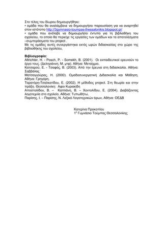 Στο τέλος του δίωρου δημιουργήθηκε:
• ομάδα που θα αναλάμβανε να δημιουργήσει παρουσίαση για να αναρτηθεί
στον ιστότοπο http://3gymnasio-toumpas-thessalonikis.blogspot.gr/
• ομάδα που ανέλαβε να δημιουργήσει έντυπο για τη βιβλιοθήκη του
σχολείου, το οποίο θα περιείχε τις εργασίες των ομάδων και τα αποτελέσματα
–συμπεράσματα του project .
Με τις ομάδες αυτές συνεργάστηκα εκτός ωρών διδασκαλίας στο χώρο της
βιβλιοθήκης του σχολείου.
Βιβλιογραφία:
Altrichter, H. - Posch, P. - Somekh, B. (2001). Οι εκπαιδευτικοί ερευνούν το
έργο τους. (Δεληγιάννη, Μ. μτφ). Αθήνα: Μεταίχμιο.
Κατσαρού, Ε. - Τσαφός, Β. (2003). Από την έρευνα στη διδασκαλία. Αθήνα:
Σαββάλας
Ματσαγγούρας, Η. (2000). Ομαδοσυνεργατική Διδασκαλία και Μάθηση.
Αθήνα: Γρηγόρη.
Ταρατόρη-Τσαλκατίδου, Ε. (2002). Η μέθοδος project. Στη θεωρία και στην
πράξη. Θεσσαλονίκη: Αφοι Κυριακίδη
Αποστολίδου, Β. – Καπλάνη, Β. – Χοντολίδου, Ε. (2004). Διαβάζοντας
λογοτεχνία στο σχολείο. Αθήνα: Τυπωθήτω.
Παρίσης, Ι. – Παρίσης, Ν. Λεξικό Λογοτεχνικών όρων, Αθήνα: ΟΕΔΒ
Κατερίνα Προκοπίου
1ο
Γυμνάσιο Τούμπας Θεσσαλονίκης
 