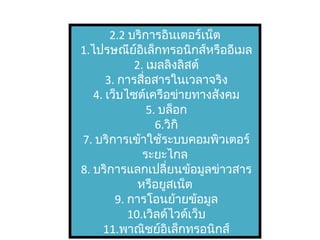 2.2 บริการอินเตอร์เน็ต
1.ไปรษณีย์อิเล็กทรอนิกส์หรืออีเมล
2. เมลลิงลิสต์
3. การสื่อสารในเวลาจริง
4. เว็บไซต์เครือข่ายทางสังคม
5. บล็อก
6.วิกิ
7. บริการเข้าใช้ระบบคอมพิวเตอร์
ระยะไกล
8. บริการแลกเปลี่ยนข้อมูลข่าวสาร
หรือยูสเน็ต
9. การโอนย้ายข้อมูล
10.เวิลด์ไวด์เว็บ
11.พาณิชย์อิเล็กทรอนิกส์
 