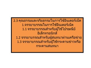 2.3 คุณธรรมและจริยธรรมในการใช้อินเตอร์เน็ต
1.จรรยาบรรณในการใช้อินเตอร์เน็ต
1.1 จรรยาบรรณสำาหรับผู้ใช้ไปรษณีย์
อิเล็กทรอนิกส์
1.2 จรรยาบรรณสำาหรับผู้สนทนาผ่านเครือข่าย
1.3 จรรยาบรรณสำาหรับผู้ใช้กระดานข่าวหรือ
กระดานสนทนา
 