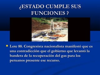 ¿ESTADO CUMPLE SUS¿ESTADO CUMPLE SUS
FUNCIONES ?FUNCIONES ?
 Lote 88. Congresista nacionalista manifestó que esLote 88. Congresista nacionalista manifestó que es
una contradicción que el gobierno que levantó launa contradicción que el gobierno que levantó la
bandera de la recuperación del gas para losbandera de la recuperación del gas para los
peruanos presente ese recurso.peruanos presente ese recurso.
 